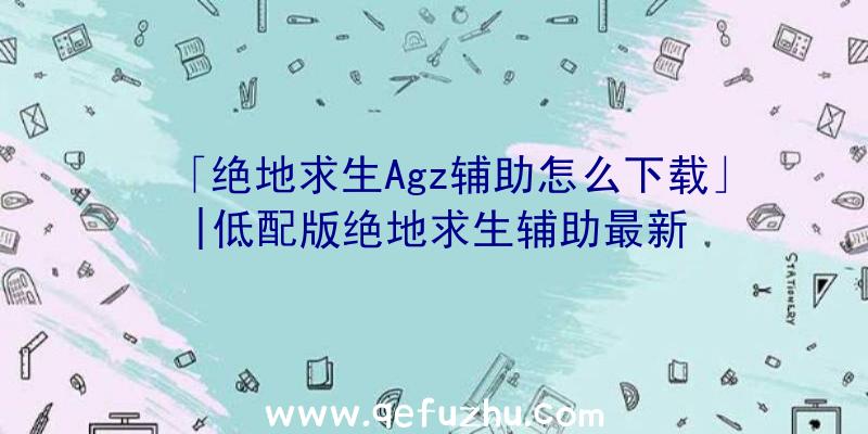 「绝地求生Agz辅助怎么下载」|低配版绝地求生辅助最新